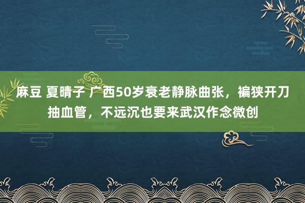 麻豆 夏晴子 广西50岁衰老静脉曲张，褊狭开刀抽血管，不远沉也要来武汉作念微创