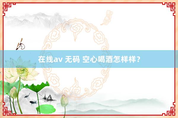 在线av 无码 空心喝酒怎样样？