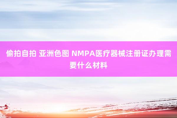 偷拍自拍 亚洲色图 NMPA医疗器械注册证办理需要什么材料