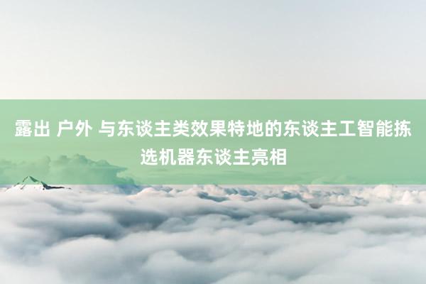 露出 户外 与东谈主类效果特地的东谈主工智能拣选机器东谈主亮相