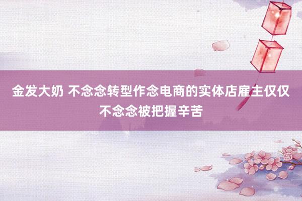 金发大奶 不念念转型作念电商的实体店雇主仅仅不念念被把握辛苦