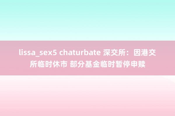 lissa_sex5 chaturbate 深交所：因港交所临时休市 部分基金临时暂停申赎