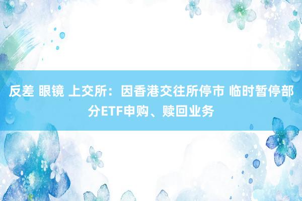 反差 眼镜 上交所：因香港交往所停市 临时暂停部分ETF申购、赎回业务