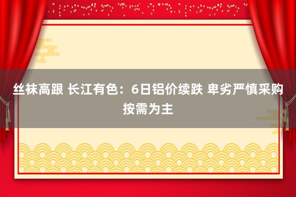 丝袜高跟 长江有色：6日铝价续跌 卑劣严慎采购按需为主