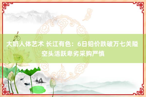 大奶人体艺术 长江有色：6日铅价跌破万七关隘 空头活跃卑劣采购严慎