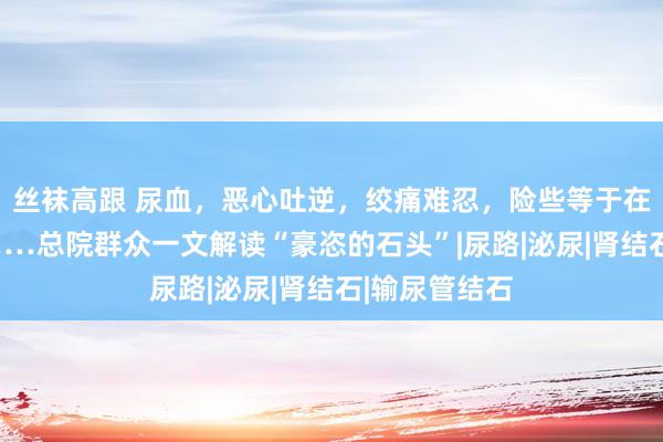 丝袜高跟 尿血，恶心吐逆，绞痛难忍，险些等于在受“严刑”……总院群众一文解读“豪恣的石头”|尿路|泌尿|肾结石|输尿管结石