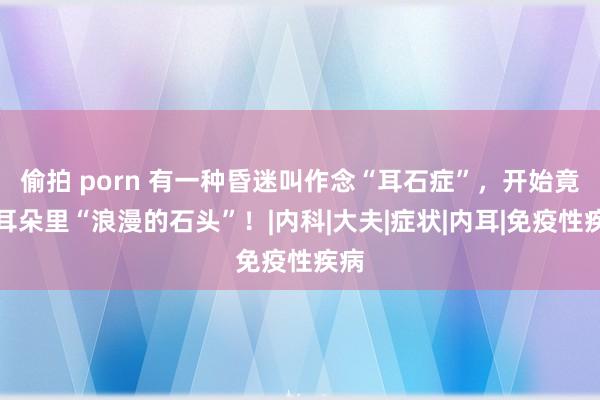 偷拍 porn 有一种昏迷叫作念“耳石症”，开始竟是耳朵里“浪漫的石头”！|内科|大夫|症状|内耳|免疫性疾病