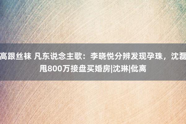 高跟丝袜 凡东说念主歌：李晓悦分辨发现孕珠，沈磊甩800万接盘买婚房|沈琳|仳离