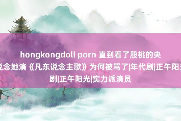 hongkongdoll porn 直到看了殷桃的央视专访，才知说念她演《凡东说念主歌》为何被骂了|年代剧|正午阳光|实力派演员