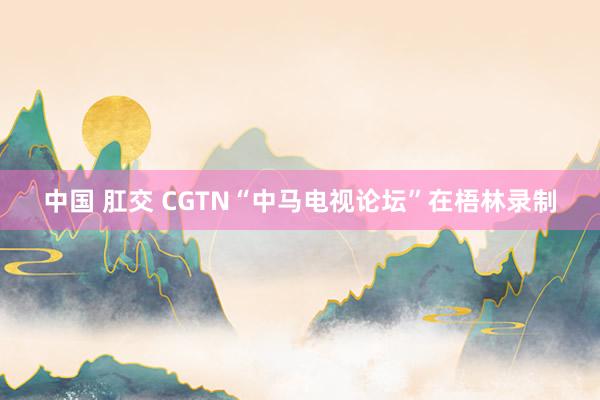 中国 肛交 CGTN“中马电视论坛”在梧林录制