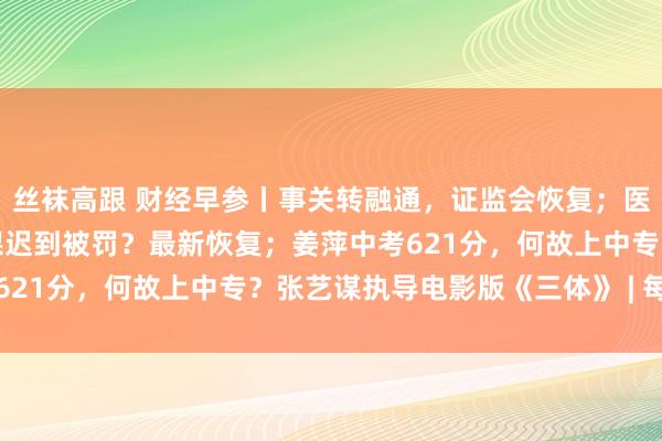 丝袜高跟 财经早参丨事关转融通，证监会恢复；医学训练因救东说念主上课迟到被罚？最新恢复；姜萍中考621分，何故上中专？张艺谋执导电影版《三体》 | 每经网