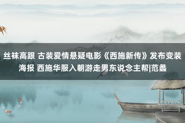 丝袜高跟 古装爱情悬疑电影《西施新传》发布变装海报 西施华服入朝游走男东说念主帮|范蠡