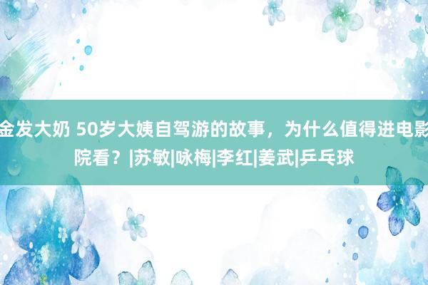 金发大奶 50岁大姨自驾游的故事，为什么值得进电影院看？|苏敏|咏梅|李红|姜武|乒乓球