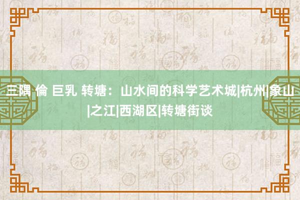 三隅 倫 巨乳 转塘：山水间的科学艺术城|杭州|象山|之江|西湖区|转塘街谈