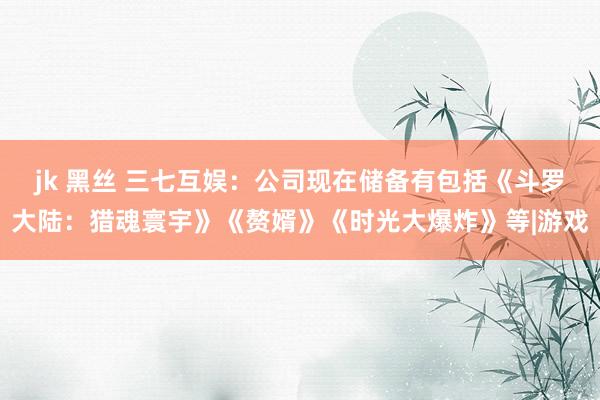 jk 黑丝 三七互娱：公司现在储备有包括《斗罗大陆：猎魂寰宇》《赘婿》《时光大爆炸》等|游戏