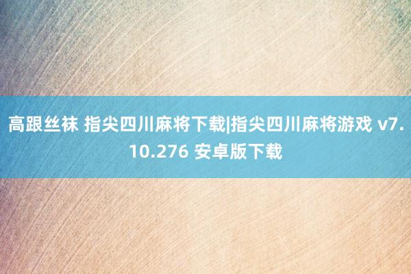 高跟丝袜 指尖四川麻将下载|指尖四川麻将游戏 v7.10.276 安卓版下载