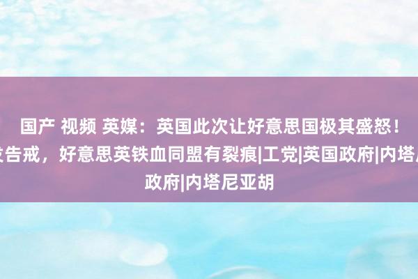 国产 视频 英媒：英国此次让好意思国极其盛怒！暗里发告戒，好意思英铁血同盟有裂痕|工党|英国政府|内塔尼亚胡