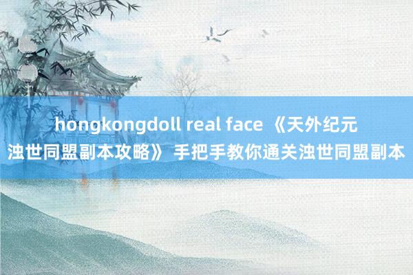 hongkongdoll real face 《天外纪元浊世同盟副本攻略》 手把手教你通关浊世同盟副本