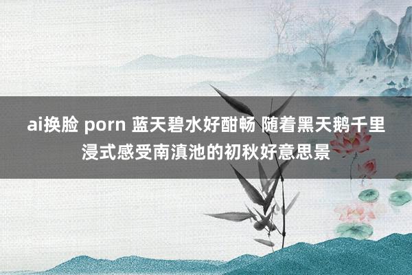 ai换脸 porn 蓝天碧水好酣畅 随着黑天鹅千里浸式感受南滇池的初秋好意思景