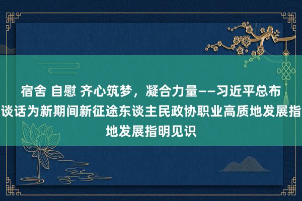 宿舍 自慰 齐心筑梦，凝合力量——习近平总布告遑急谈话为新期间新征途东谈主民政协职业高质地发展指明见识