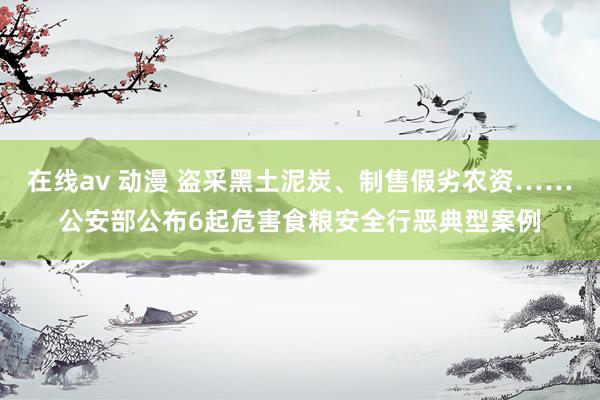 在线av 动漫 盗采黑土泥炭、制售假劣农资……公安部公布6起危害食粮安全行恶典型案例