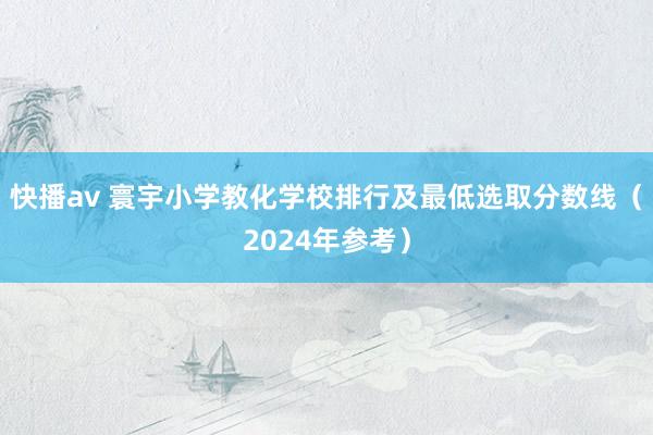 快播av 寰宇小学教化学校排行及最低选取分数线（2024年参考）