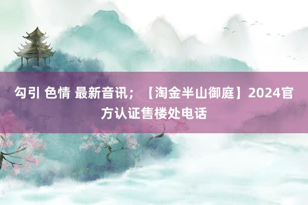 勾引 色情 最新音讯；【淘金半山御庭】2024官方认证售楼处电话