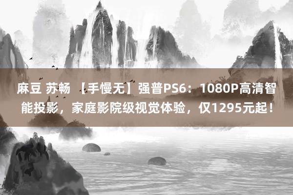 麻豆 苏畅 【手慢无】强普PS6：1080P高清智能投影，家庭影院级视觉体验，仅1295元起！