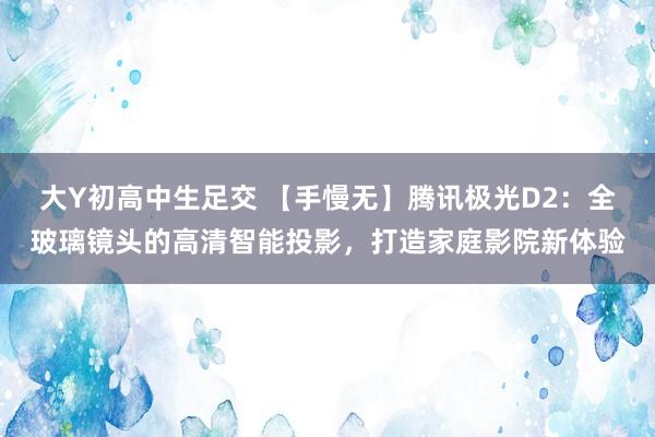 大Y初高中生足交 【手慢无】腾讯极光D2：全玻璃镜头的高清智能投影，打造家庭影院新体验