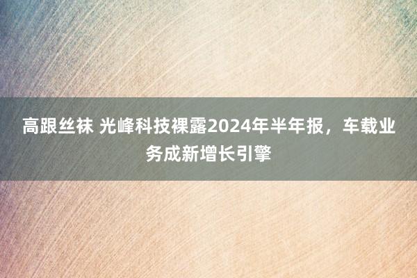 高跟丝袜 光峰科技裸露2024年半年报，车载业务成新增长引擎