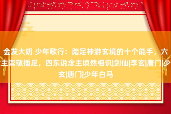 金发大奶 少年歌行：踏足神游玄境的十个能手，六东说念主崇敬插足，四东说念主顷然相识|剑仙|李玄|唐门|少年白马