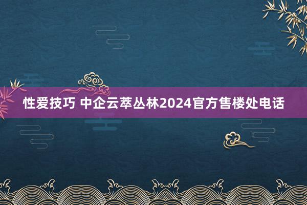 性爱技巧 中企云萃丛林2024官方售楼处电话