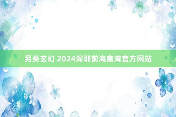 另类玄幻 2024深圳前海宸湾官方网站