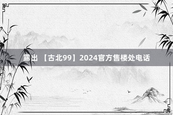 露出 【古北99】2024官方售楼处电话