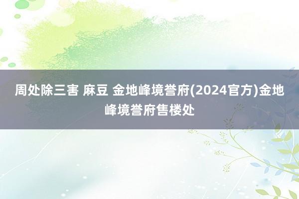 周处除三害 麻豆 金地峰境誉府(2024官方)金地峰境誉府售楼处