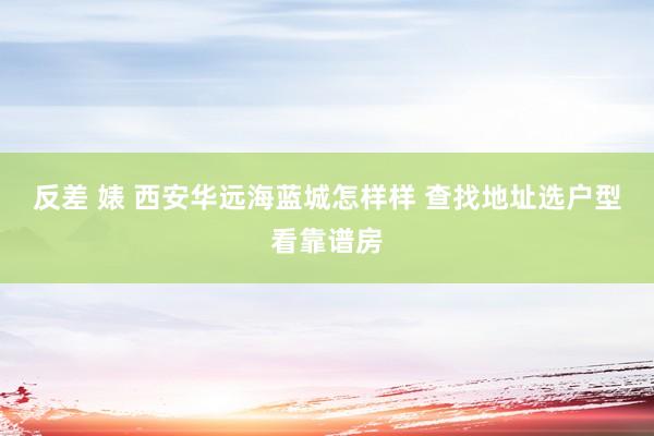 反差 婊 西安华远海蓝城怎样样 查找地址选户型看靠谱房