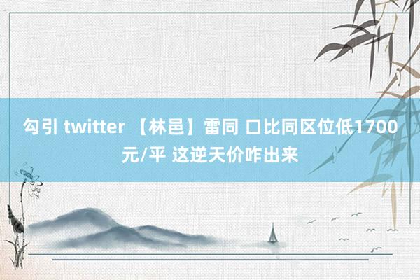 勾引 twitter 【林邑】雷同 口比同区位低1700元/平 这逆天价咋出来