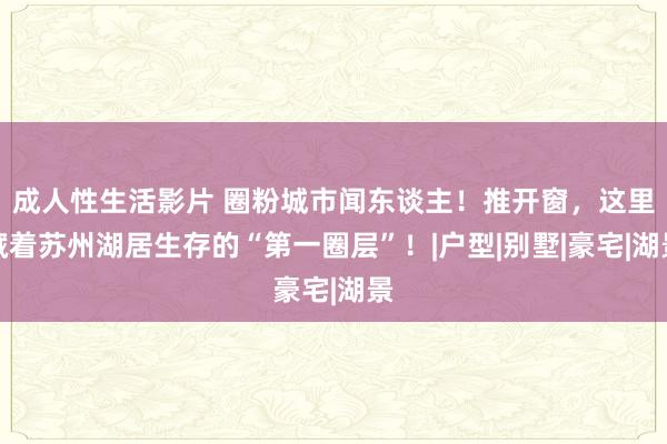 成人性生活影片 圈粉城市闻东谈主！推开窗，这里藏着苏州湖居生存的“第一圈层”！|户型|别墅|豪宅|湖景