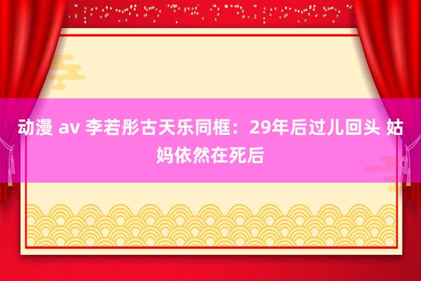 动漫 av 李若彤古天乐同框：29年后过儿回头 姑妈依然在死后