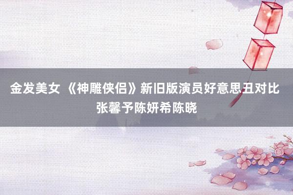 金发美女 《神雕侠侣》新旧版演员好意思丑对比 张馨予陈妍希陈晓