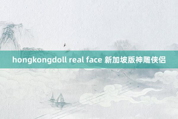 hongkongdoll real face 新加坡版神雕侠侣