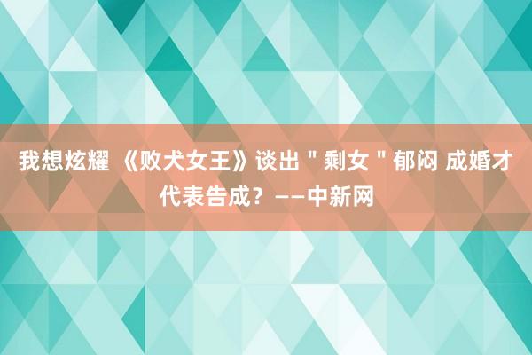 我想炫耀 《败犬女王》谈出＂剩女＂郁闷 成婚才代表告成？——中新网