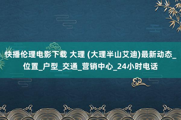 快播伦理电影下载 大理 (大理半山艾迪)最新动态_位置_户型_交通_营销中心_24小时电话