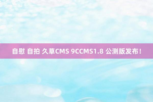 自慰 自拍 久草CMS 9CCMS1.8 公测版发布！