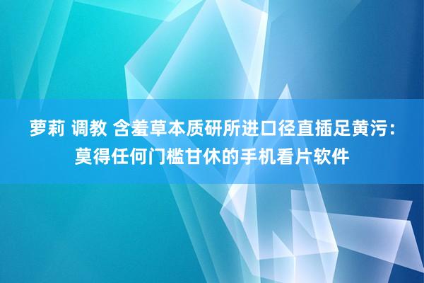 萝莉 调教 含羞草本质研所进口径直插足黄污：莫得任何门槛甘休的手机看片软件