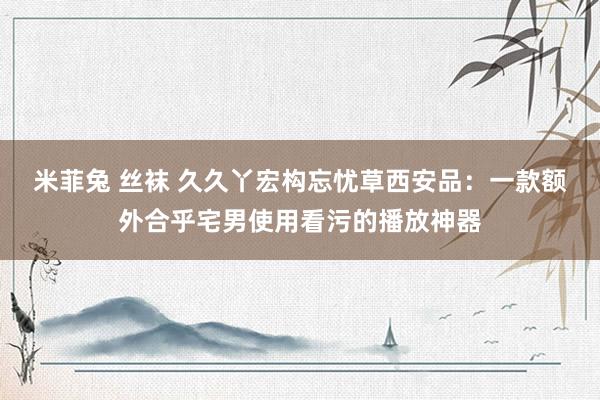 米菲兔 丝袜 久久丫宏构忘忧草西安品：一款额外合乎宅男使用看污的播放神器