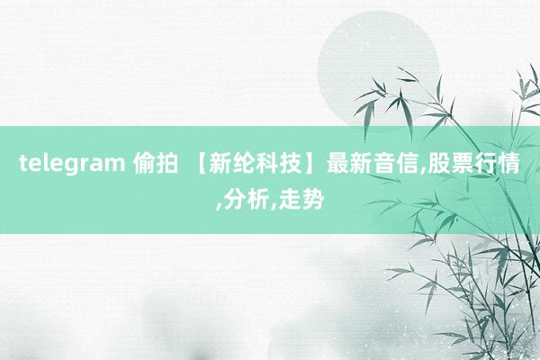 telegram 偷拍 【新纶科技】最新音信，股票行情，分析，走势