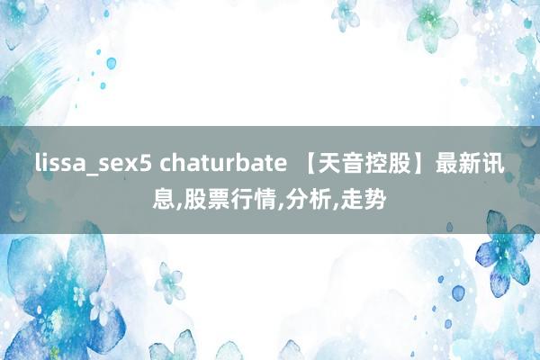 lissa_sex5 chaturbate 【天音控股】最新讯息，股票行情，分析，走势