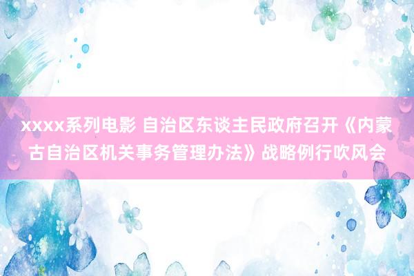 xxxx系列电影 自治区东谈主民政府召开《内蒙古自治区机关事务管理办法》战略例行吹风会