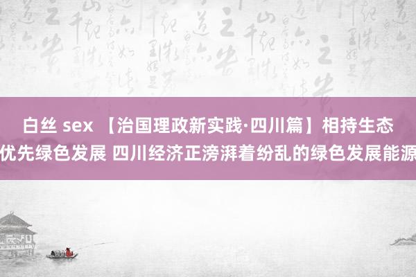 白丝 sex 【治国理政新实践·四川篇】相持生态优先绿色发展 四川经济正滂湃着纷乱的绿色发展能源